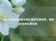 500比分完场完整版足球比赛的完美收官，精彩纷呈的比赛结束