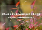 打鱼捕鱼棋牌游戏平台探索虚拟世界中的真实乐趣——打鱼捕鱼棋牌游戏平台