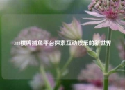 388棋牌捕鱼平台探索互动娱乐的新世界