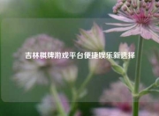 吉林棋牌游戏平台便捷娱乐新选择