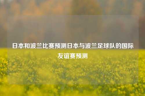 日本和波兰比赛预测日本与波兰足球队的国际友谊赛预测