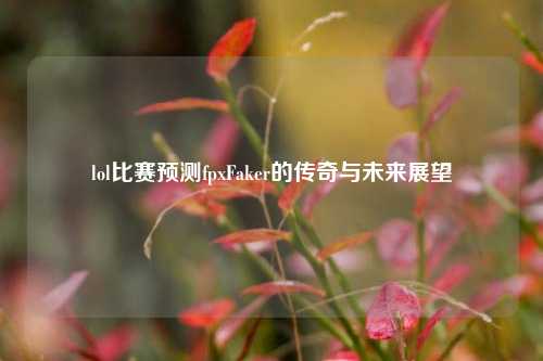 lol比赛预测fpxFaker的传奇与未来展望