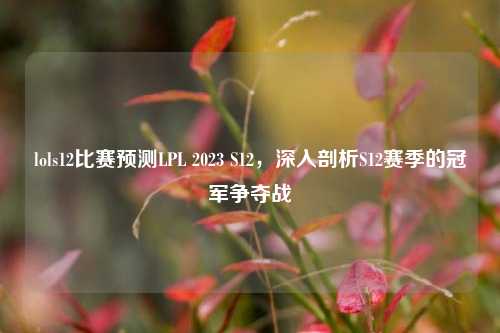 lols12比赛预测LPL 2023 S12，深入剖析S12赛季的冠军争夺战