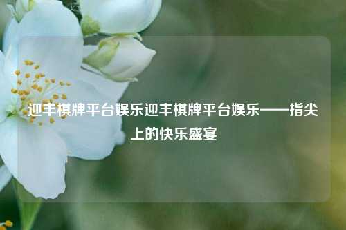 迎丰棋牌平台娱乐迎丰棋牌平台娱乐——指尖上的快乐盛宴
