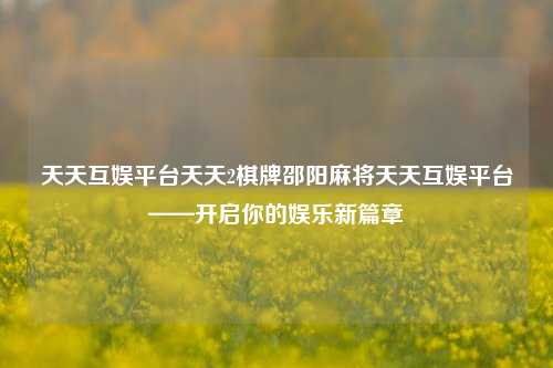 天天互娱平台天天2棋牌邵阳麻将天天互娱平台——开启你的娱乐新篇章