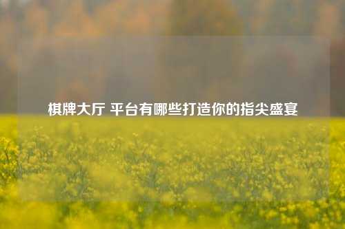 棋牌大厅 平台有哪些打造你的指尖盛宴