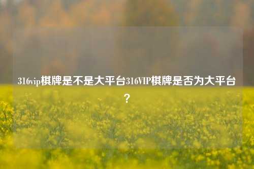 316vip棋牌是不是大平台316VIP棋牌是否为大平台？