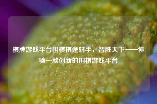 棋牌游戏平台围棋棋逢对手，智胜天下——体验一款创新的围棋游戏平台