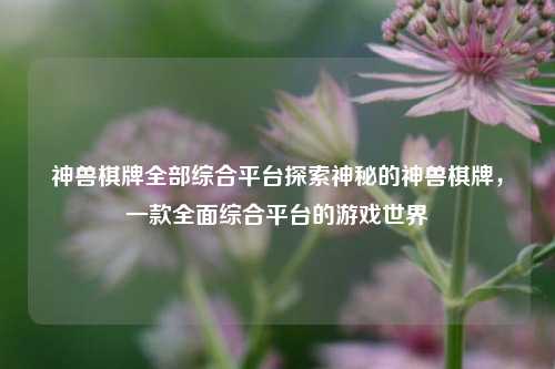神兽棋牌全部综合平台探索神秘的神兽棋牌，一款全面综合平台的游戏世界