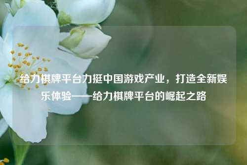 给力棋牌平台力挺中国游戏产业，打造全新娱乐体验——给力棋牌平台的崛起之路