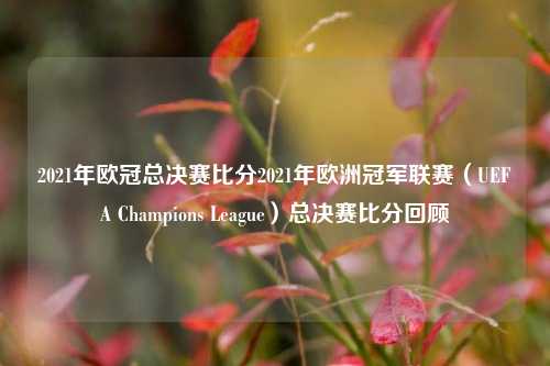 2021年欧冠总决赛比分2021年欧洲冠军联赛（UEFA Champions League）总决赛比分回顾