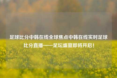 足球比分中韩在线全球焦点中韩在线实时足球比分直播——足坛盛宴即将开启！