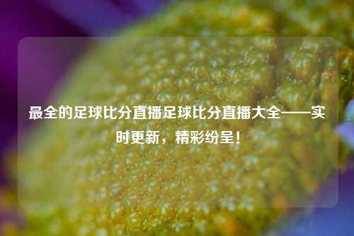 最全的足球比分直播足球比分直播大全——实时更新，精彩纷呈！