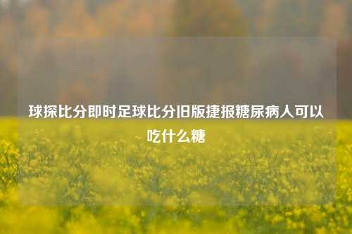 球探比分即时足球比分旧版捷报糖尿病人可以吃什么糖